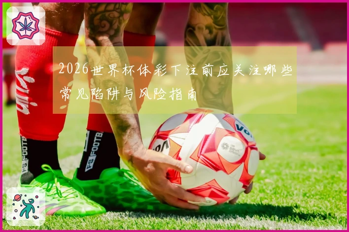 2026世界杯体彩下注前应关注哪些常见陷阱与风险指南
