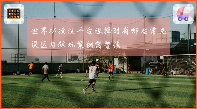 世界杯投注平台选择时有哪些常见误区与踩坑案例需警惕