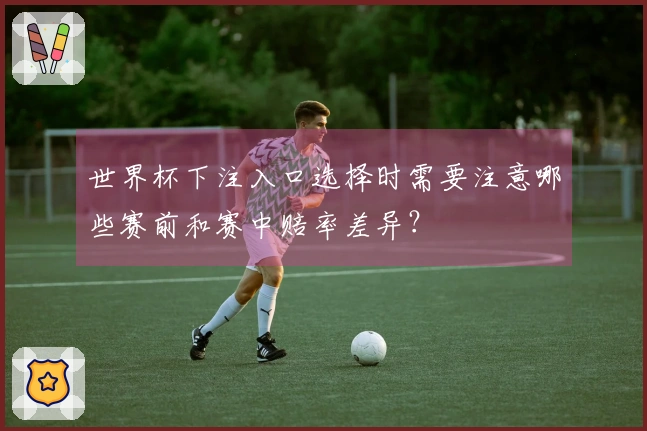 世界杯下注入口选择时需要注意哪些赛前和赛中赔率差异？